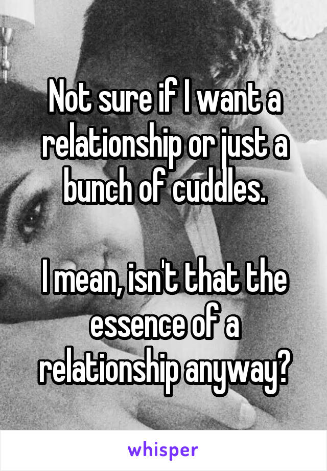 Not sure if I want a relationship or just a bunch of cuddles.

I mean, isn't that the essence of a relationship anyway?