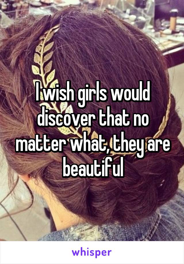 I wish girls would discover that no matter what, they are beautiful