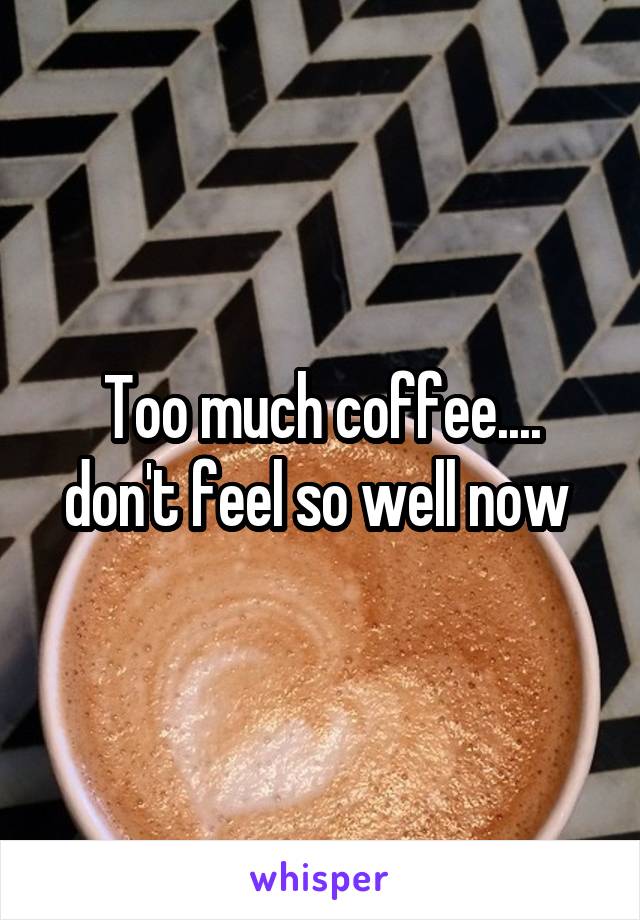 Too much coffee.... don't feel so well now 