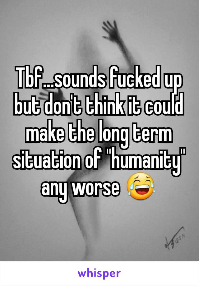 Tbf...sounds fucked up but don't think it could make the long term situation of "humanity" any worse 😂