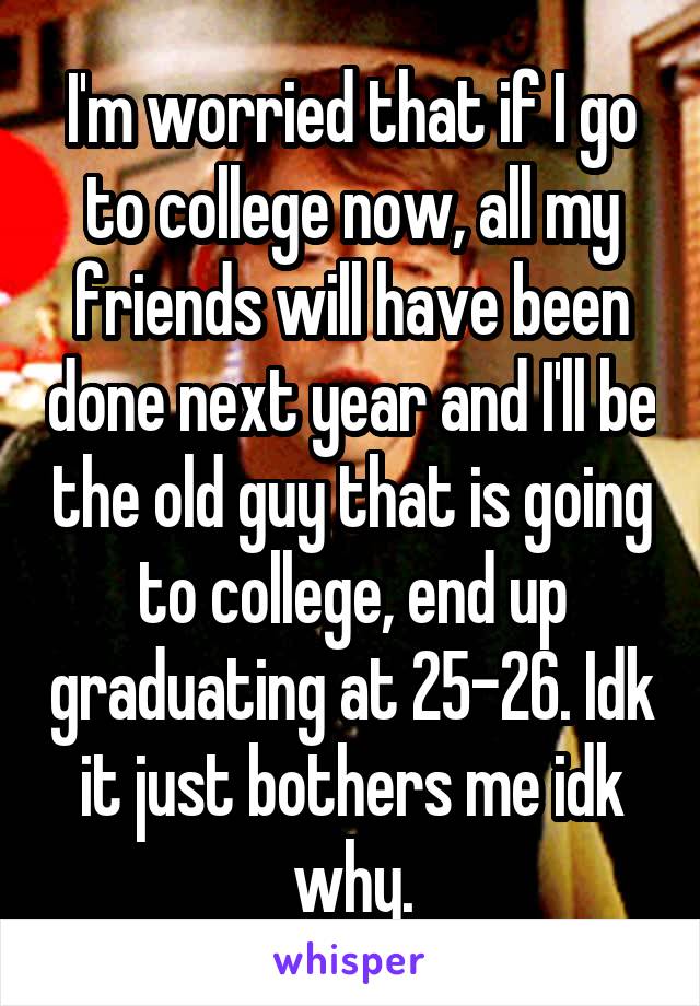 I'm worried that if I go to college now, all my friends will have been done next year and I'll be the old guy that is going to college, end up graduating at 25-26. Idk it just bothers me idk why.
