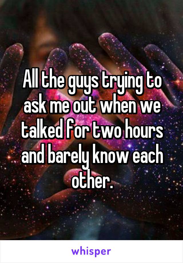 All the guys trying to ask me out when we talked for two hours and barely know each other.