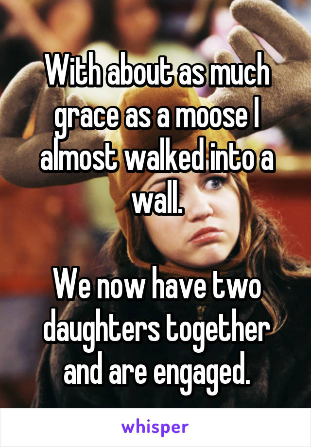 With about as much grace as a moose I almost walked into a wall.

We now have two daughters together and are engaged.