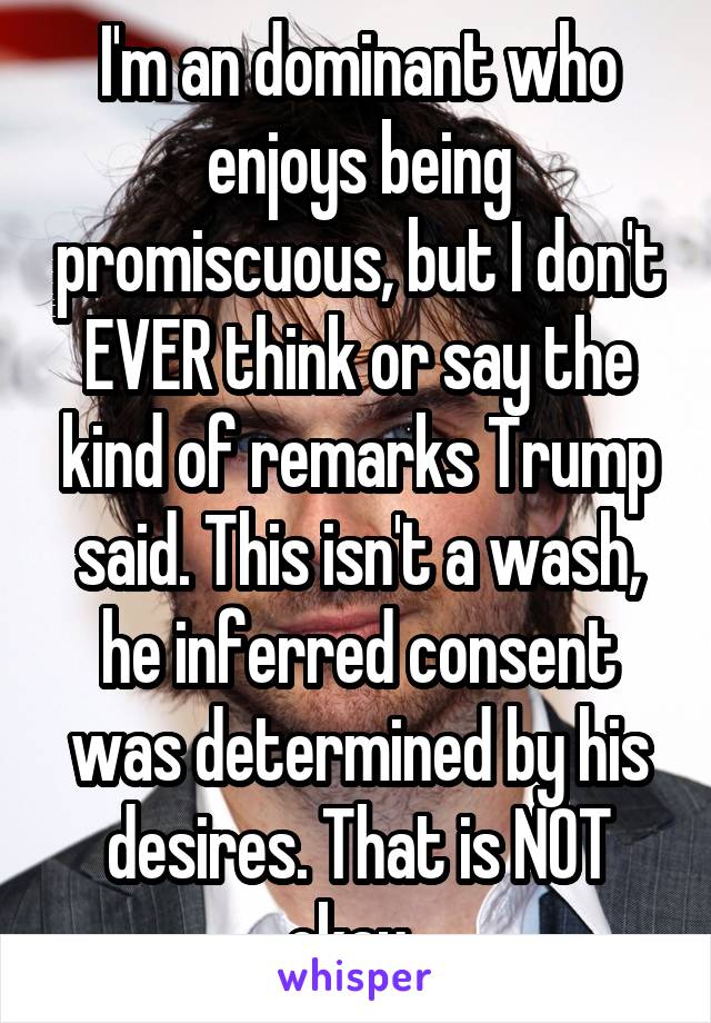 I'm an dominant who enjoys being promiscuous, but I don't EVER think or say the kind of remarks Trump said. This isn't a wash, he inferred consent was determined by his desires. That is NOT okay. 