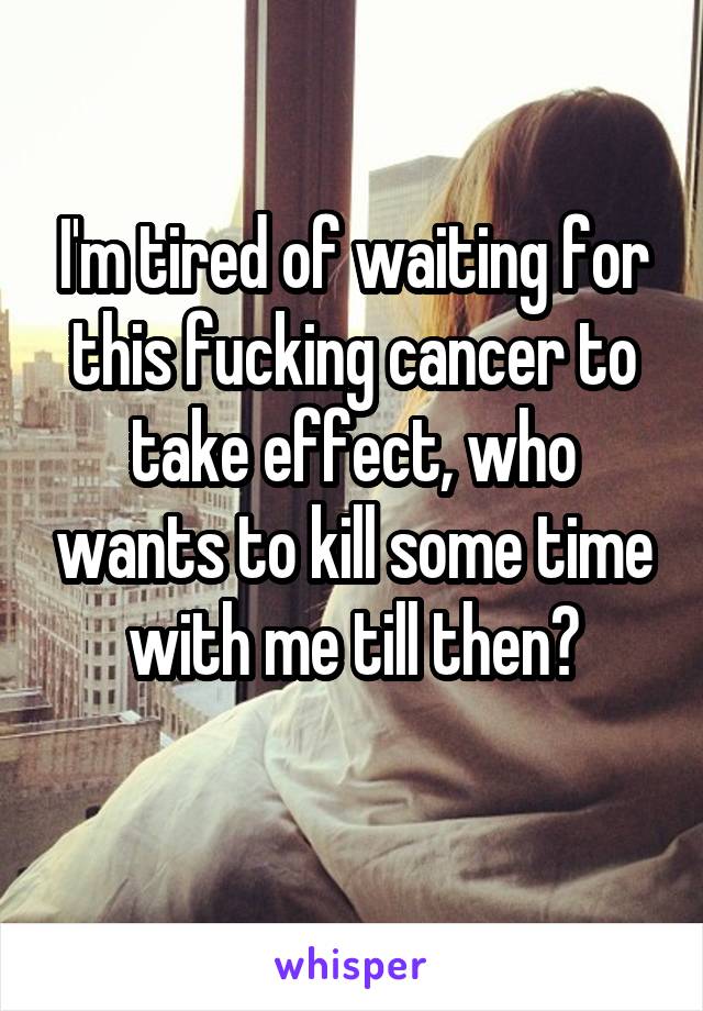 I'm tired of waiting for this fucking cancer to take effect, who wants to kill some time with me till then?
