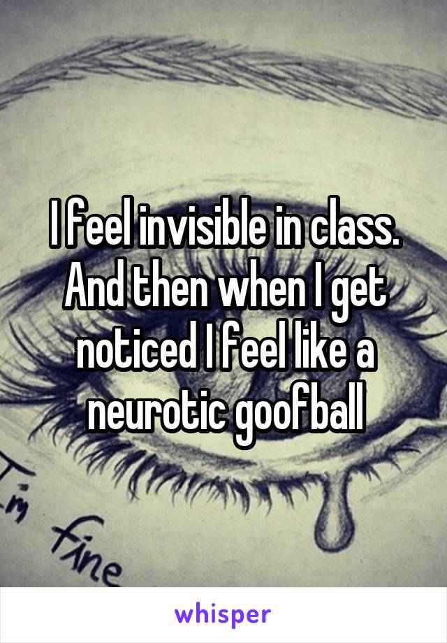 I feel invisible in class. And then when I get noticed I feel like a neurotic goofball