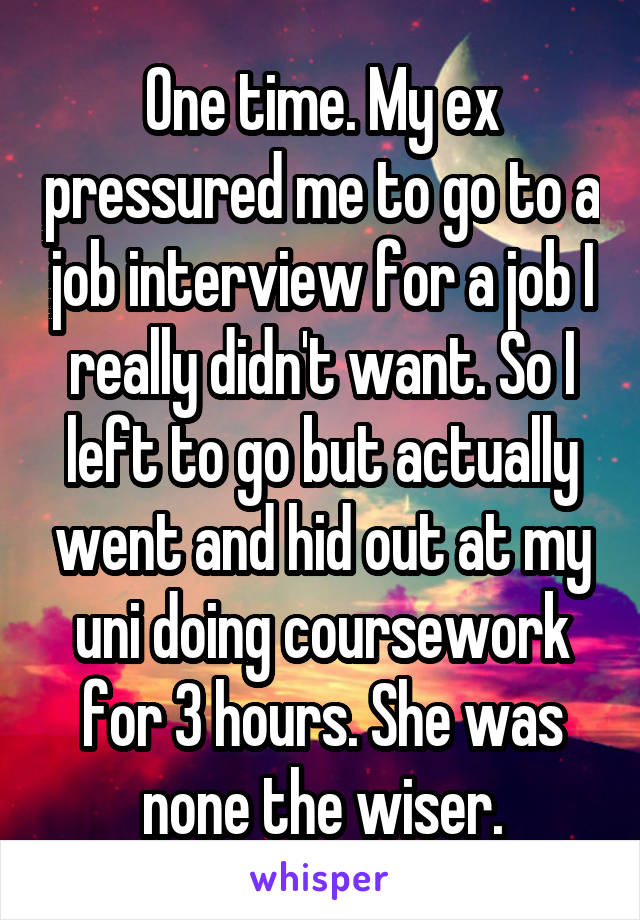 One time. My ex pressured me to go to a job interview for a job I really didn't want. So I left to go but actually went and hid out at my uni doing coursework for 3 hours. She was none the wiser.