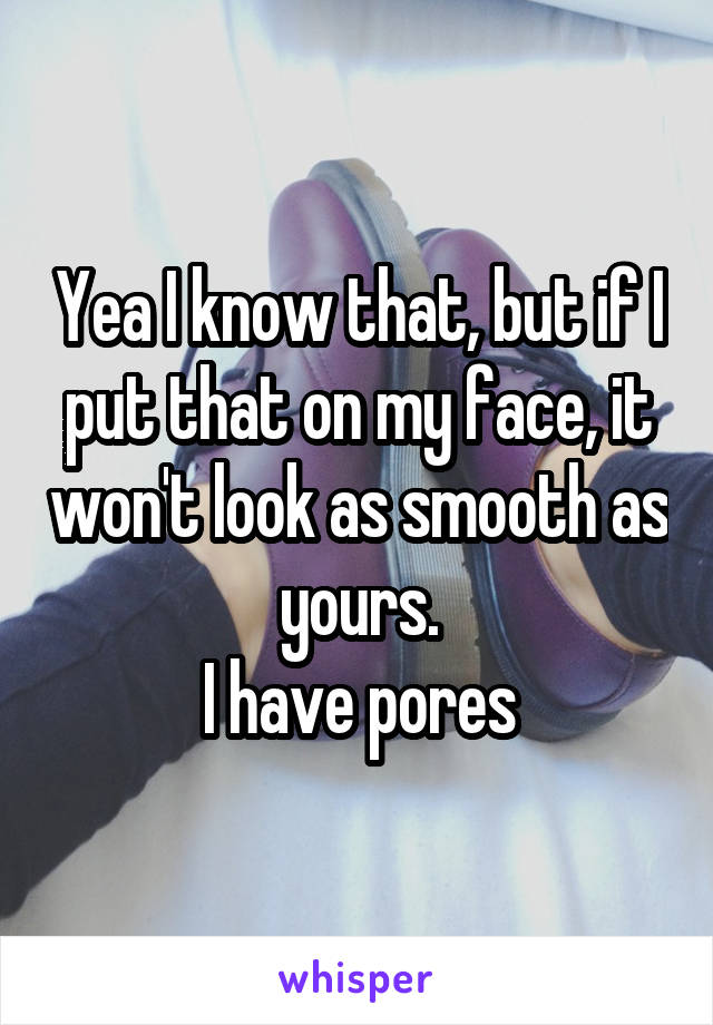 Yea I know that, but if I put that on my face, it won't look as smooth as yours.
I have pores