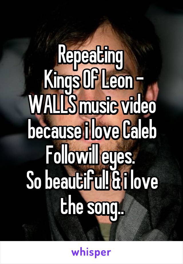 Repeating 
 Kings Of Leon - WALLS music video because i love Caleb Followill eyes. 
So beautiful! & i love the song..