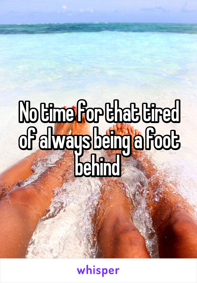 No time for that tired of always being a foot behind 