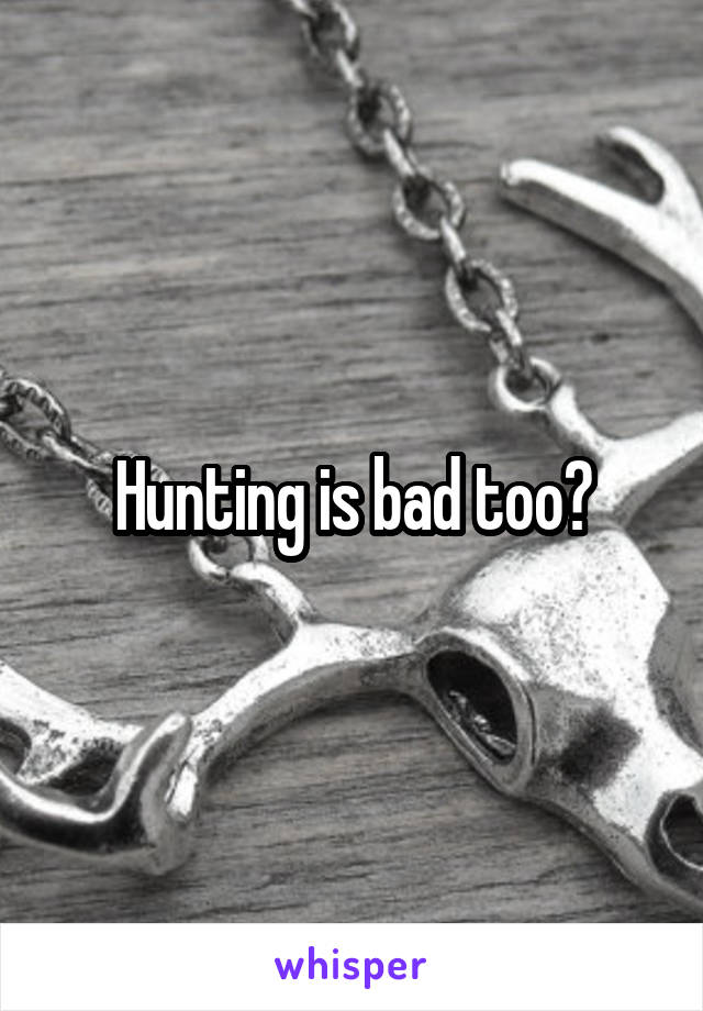 Hunting is bad too?