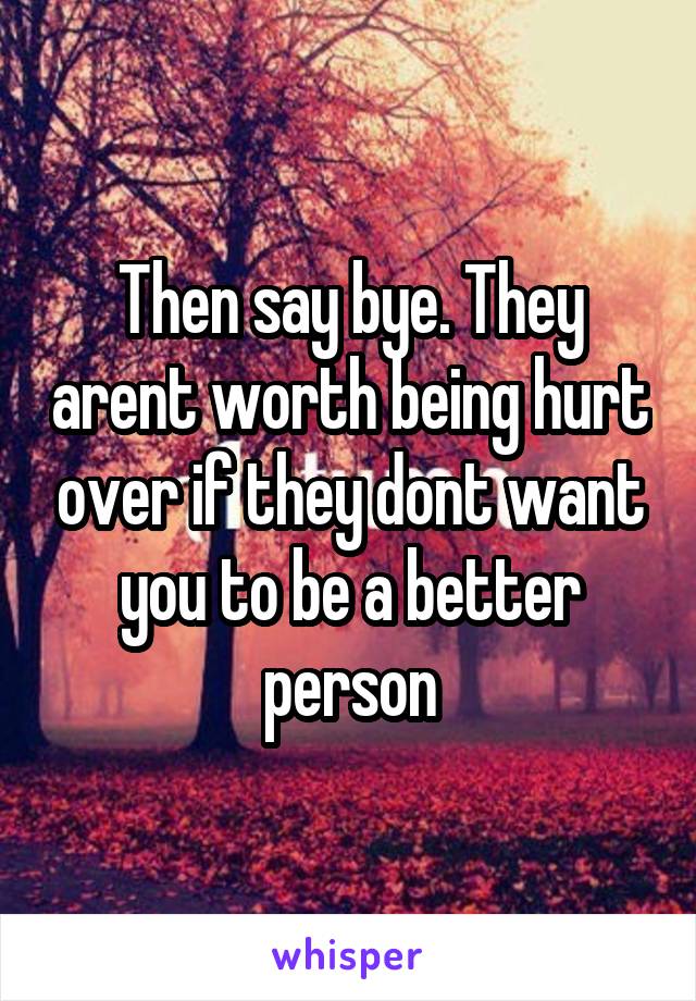 Then say bye. They arent worth being hurt over if they dont want you to be a better person