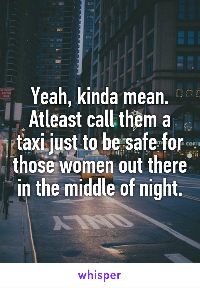 Yeah, kinda mean. Atleast call them a taxi just to be safe for those women out there in the middle of night.