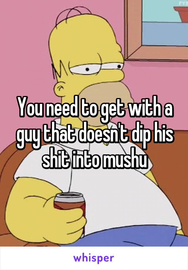 You need to get with a guy that doesn't dip his shit into mushu