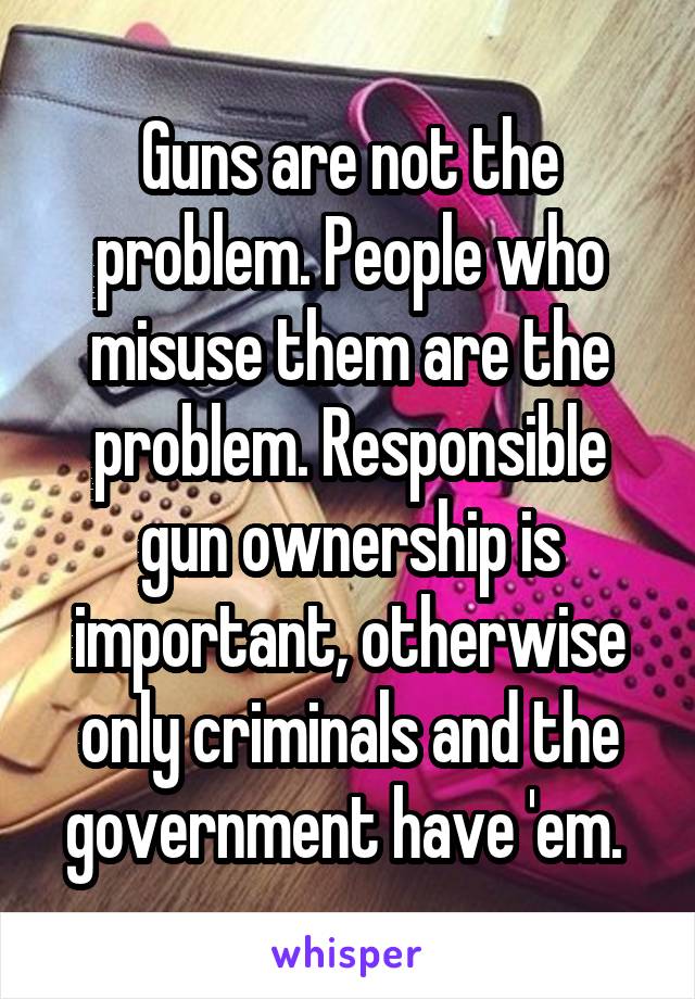 Guns are not the problem. People who misuse them are the problem. Responsible gun ownership is important, otherwise only criminals and the government have 'em. 