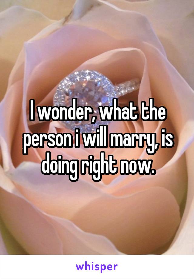 I wonder, what the person i will marry, is doing right now.
