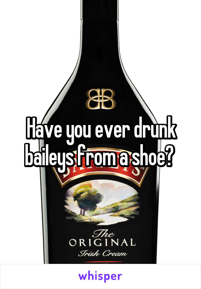 Have you ever drunk baileys from a shoe? 