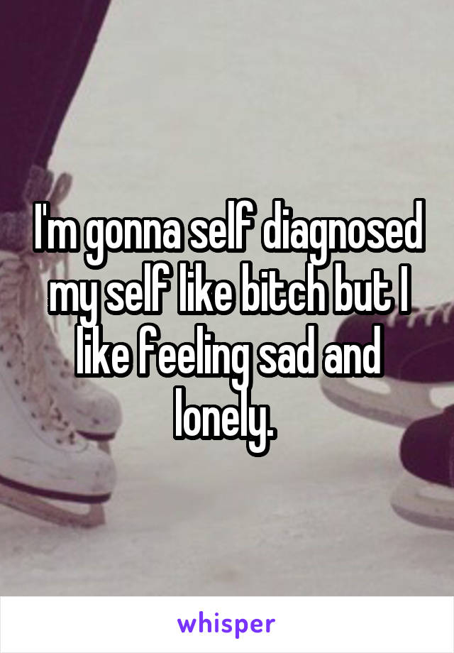 I'm gonna self diagnosed my self like bitch but I like feeling sad and lonely. 