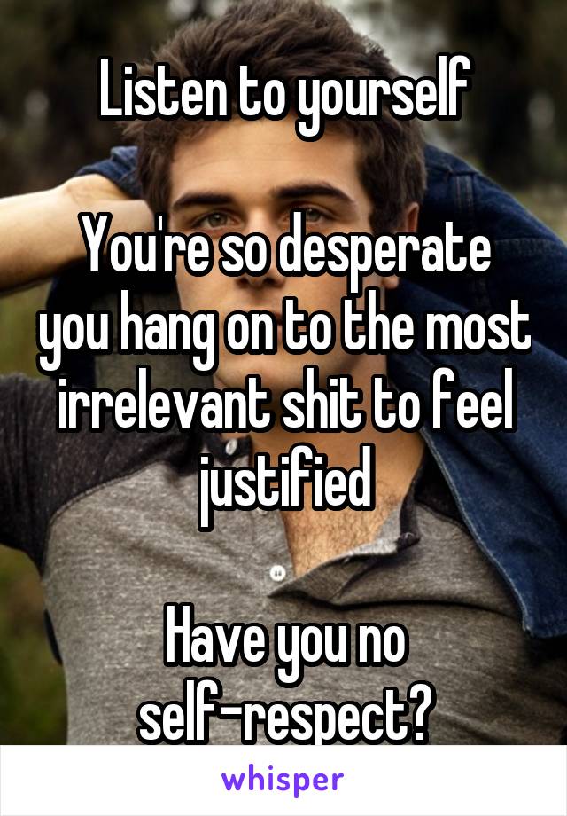 Listen to yourself

You're so desperate you hang on to the most irrelevant shit to feel justified

Have you no self-respect?