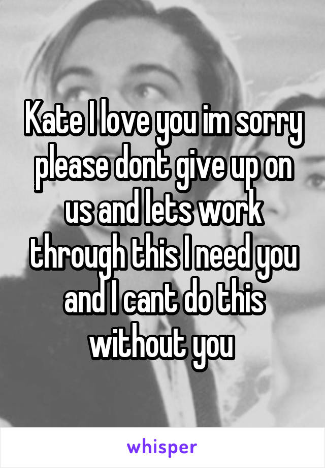 Kate I love you im sorry please dont give up on us and lets work through this I need you and I cant do this without you 
