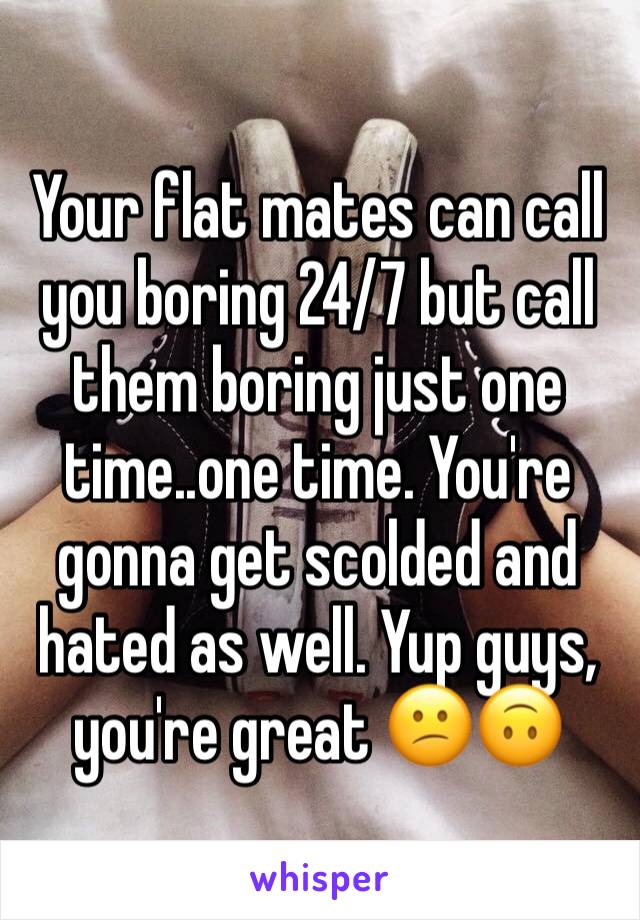 Your flat mates can call you boring 24/7 but call them boring just one time..one time. You're gonna get scolded and hated as well. Yup guys, you're great 😕🙃