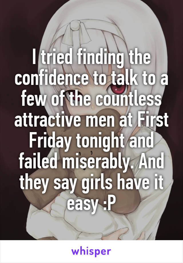 I tried finding the confidence to talk to a few of the countless attractive men at First Friday tonight and failed miserably. And they say girls have it easy :P