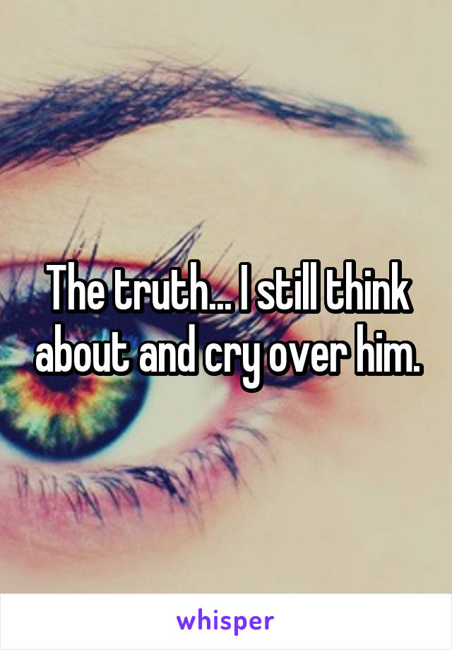 The truth... I still think about and cry over him.