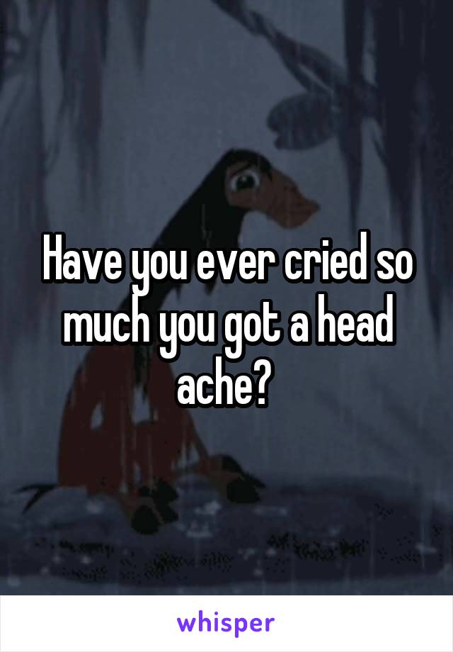 Have you ever cried so much you got a head ache? 
