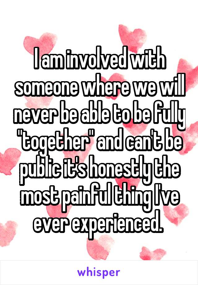I am involved with someone where we will never be able to be fully "together" and can't be public it's honestly the most painful thing I've ever experienced. 