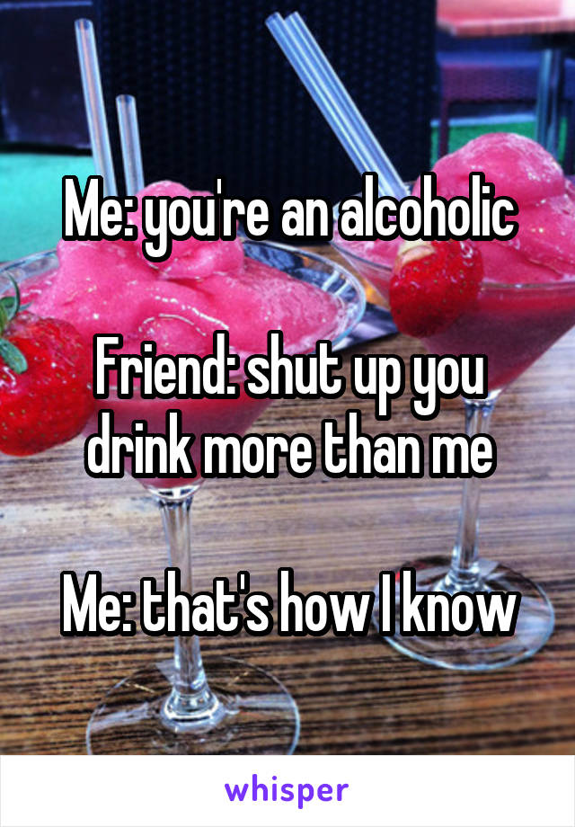 Me: you're an alcoholic

Friend: shut up you drink more than me

Me: that's how I know