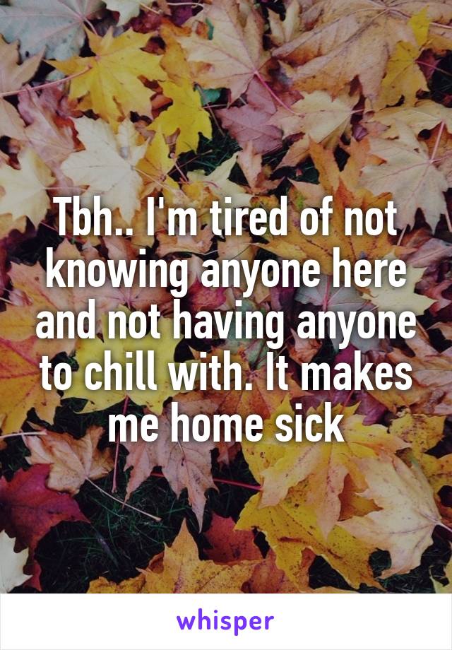 Tbh.. I'm tired of not knowing anyone here and not having anyone to chill with. It makes me home sick