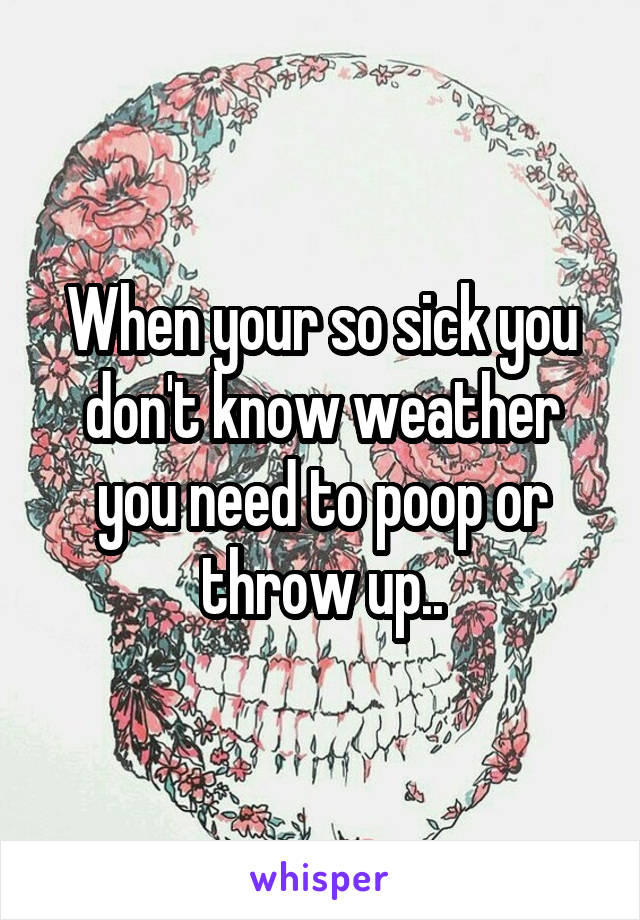 When your so sick you don't know weather you need to poop or throw up..
