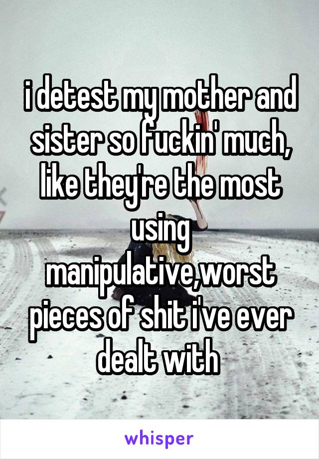 i detest my mother and sister so fuckin' much, like they're the most using manipulative,worst pieces of shit i've ever dealt with 