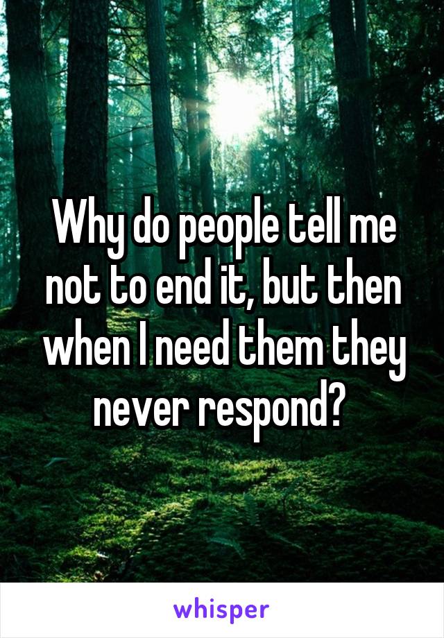 Why do people tell me not to end it, but then when I need them they never respond? 