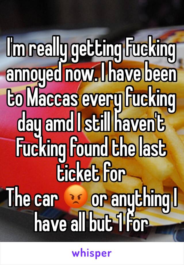 I'm really getting Fucking annoyed now. I have been to Maccas every fucking day amd I still haven't Fucking found the last ticket for
The car 😡 or anything I have all but 1 for 