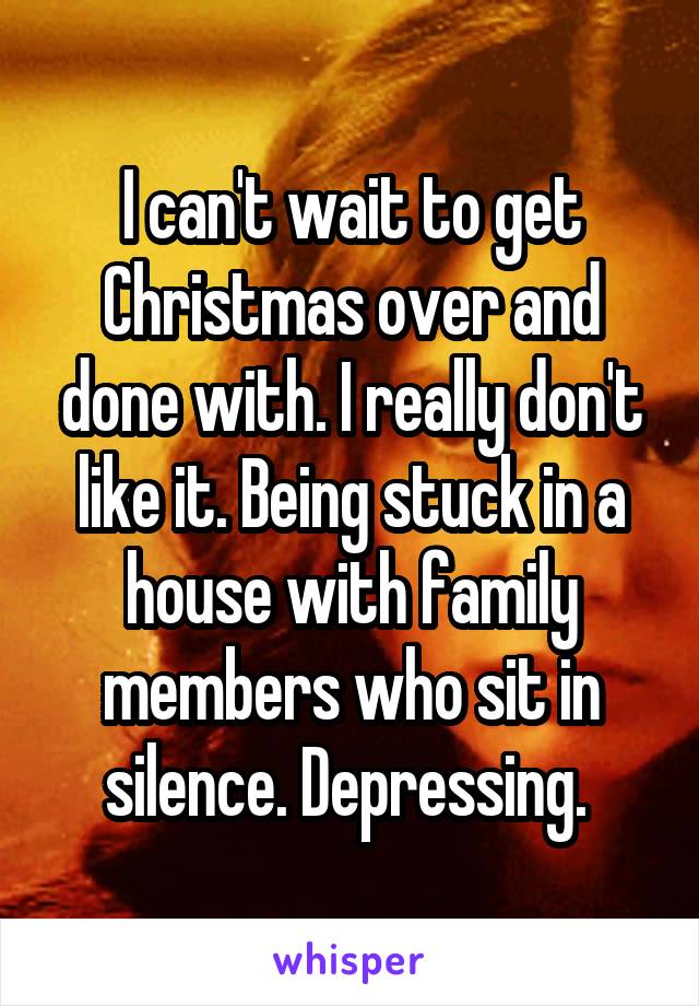 I can't wait to get Christmas over and done with. I really don't like it. Being stuck in a house with family members who sit in silence. Depressing. 