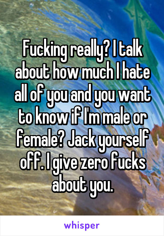 Fucking really? I talk about how much I hate all of you and you want to know if I'm male or female? Jack yourself off. I give zero fucks about you.