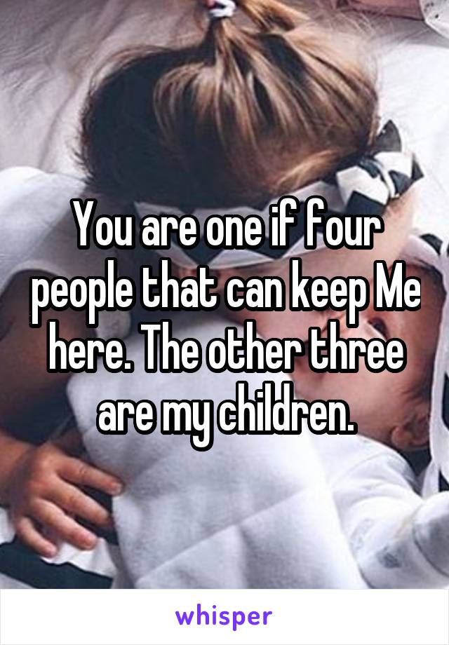 You are one if four people that can keep Me here. The other three are my children.