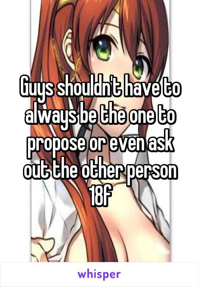 Guys shouldn't have to always be the one to propose or even ask out the other person
18f