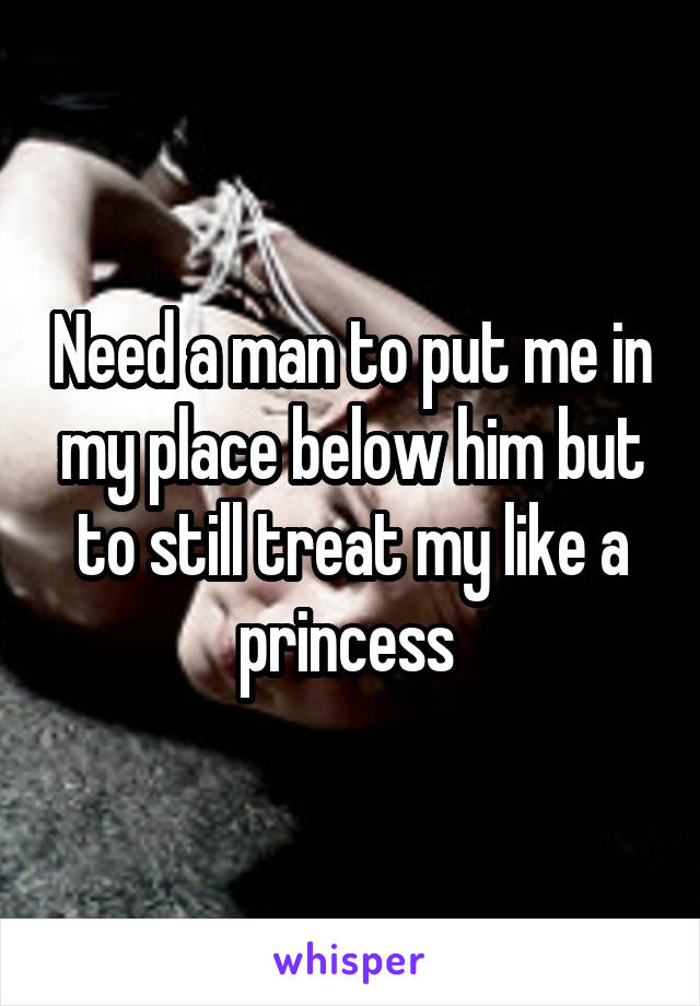 Need a man to put me in my place below him but to still treat my like a princess 