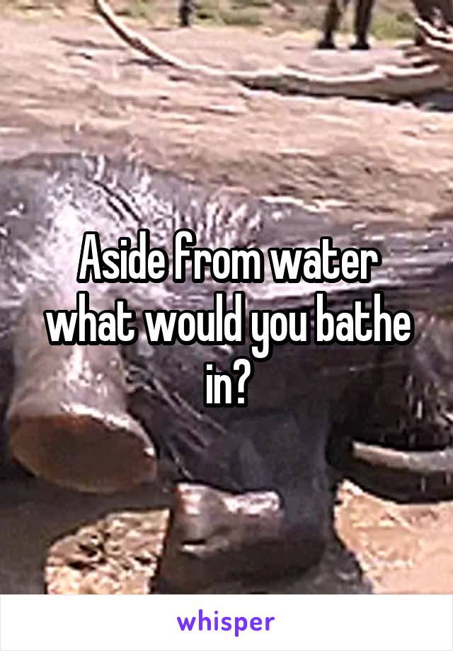 Aside from water what would you bathe in?