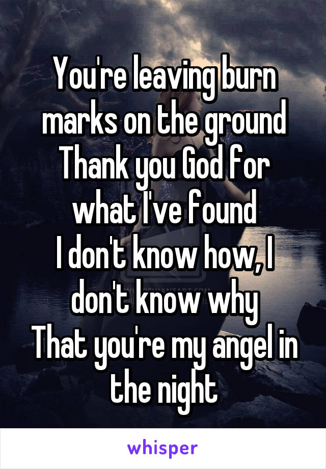 You're leaving burn marks on the ground
Thank you God for what I've found
I don't know how, I don't know why
That you're my angel in the night