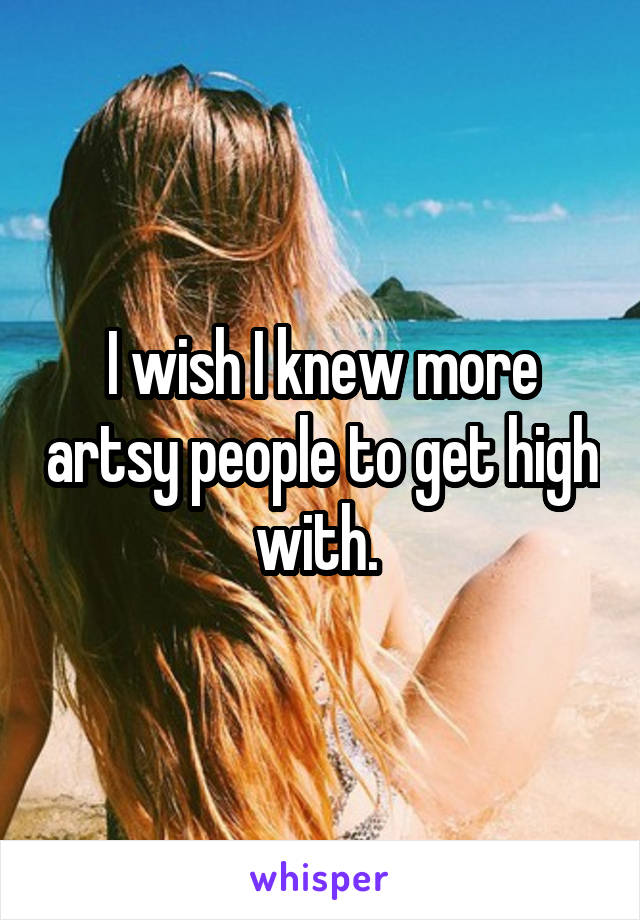 I wish I knew more artsy people to get high with. 