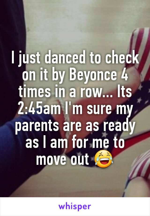 I just danced to check on it by Beyonce 4 times in a row... Its 2:45am I'm sure my parents are as ready as I am for me to move out 😂
