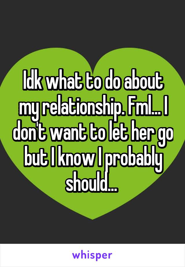 Idk what to do about my relationship. Fml... I don't want to let her go but I know I probably should... 