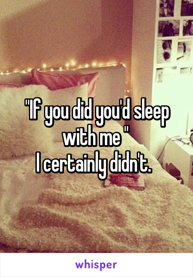 "If you did you'd sleep with me " 
I certainly didn't.  