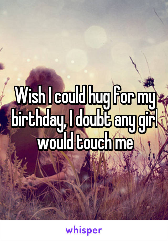 Wish I could hug for my birthday, I doubt any girl would touch me