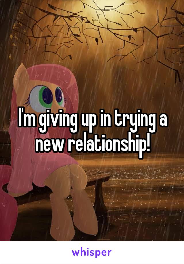 I'm giving up in trying a new relationship!