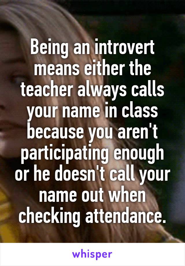 Being an introvert means either the teacher always calls your name in class because you aren't participating enough or he doesn't call your name out when checking attendance.