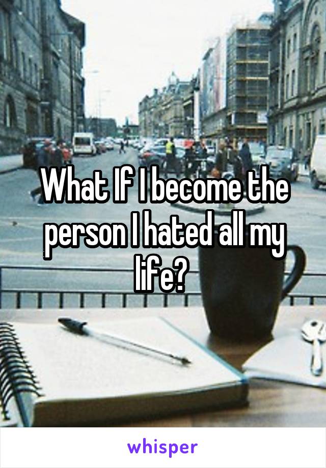 What If I become the person I hated all my life? 